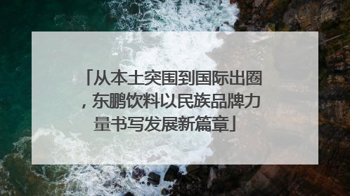 从本土突围到国际出圈，东鹏饮料以民族品牌力量书写发展新篇章