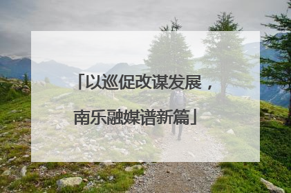 以巡促改谋发展，南乐融媒谱新篇