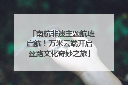 南航非遗主题航班启航！万米云端开启丝路文化奇妙之旅