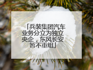 兵装集团汽车业务分立为独立央企，东风长安暂不重组