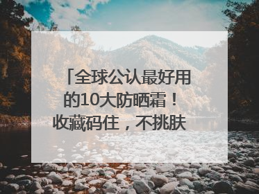 全球公认最好用的10大防晒霜！收藏码住，不挑肤质清爽不搓泥