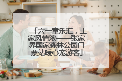 六一童乐汇，土家风情浓——张家界国家森林公园门票站暖心宠游客