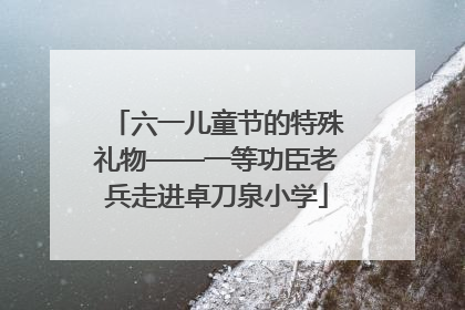 六一儿童节的特殊礼物——一等功臣老兵走进卓刀泉小学