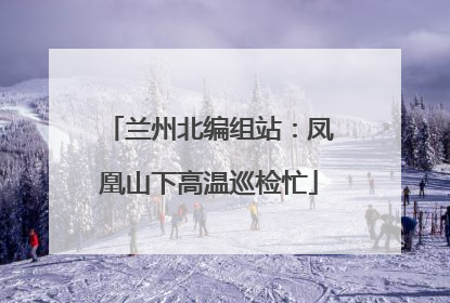 兰州北编组站：凤凰山下高温巡检忙