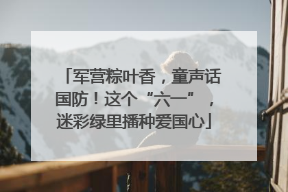 军营粽叶香，童声话国防！这个“六一”，迷彩绿里播种爱国心