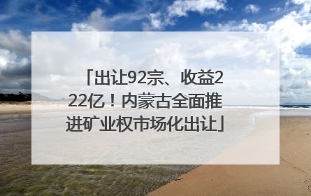 出让92宗、收益222亿！内蒙古全面推进矿业权市场化出让