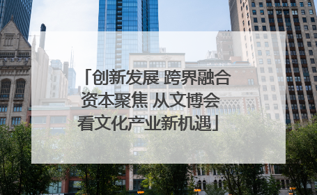 创新发展 跨界融合 资本聚焦 从文博会看文化产业新机遇