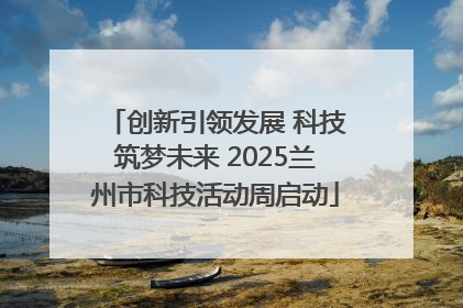 创新引领发展 科技筑梦未来 2025兰州市科技活动周启动
