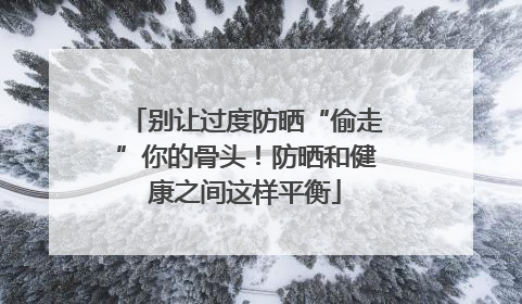 别让过度防晒“偷走”你的骨头！防晒和健康之间这样平衡