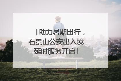 助力暑期出行，石景山公安出入境延时服务开启