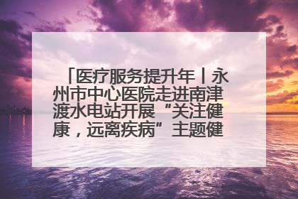 医疗服务提升年丨永州市中心医院走进南津渡水电站开展“关注健康，远离疾病”主题健康促进活动