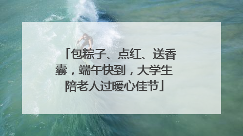 包粽子、点红、送香囊，端午快到，大学生陪老人过暖心佳节