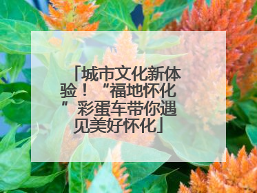 城市文化新体验！“福地怀化”彩蛋车带你遇见美好怀化