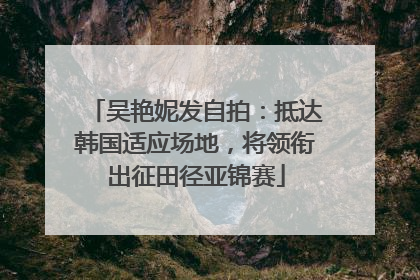 吴艳妮发自拍：抵达韩国适应场地，将领衔出征田径亚锦赛