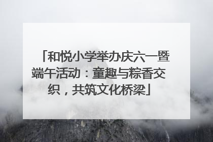 和悦小学举办庆六一暨端午活动：童趣与粽香交织，共筑文化桥梁