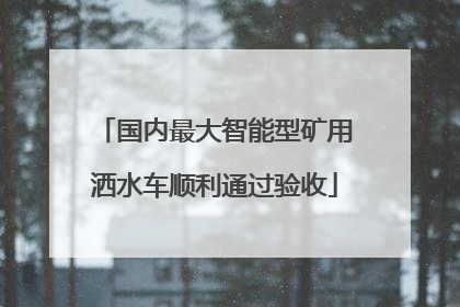 国内最大智能型矿用洒水车顺利通过验收