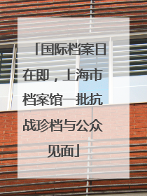 国际档案日在即，上海市档案馆一批抗战珍档与公众见面
