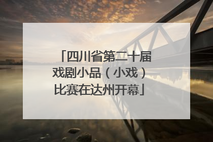 四川省第二十届戏剧小品（小戏）比赛在达州开幕