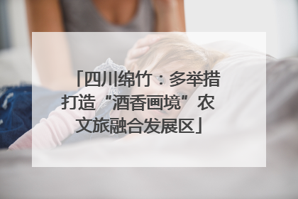 四川绵竹：多举措打造“酒香画境”农文旅融合发展区