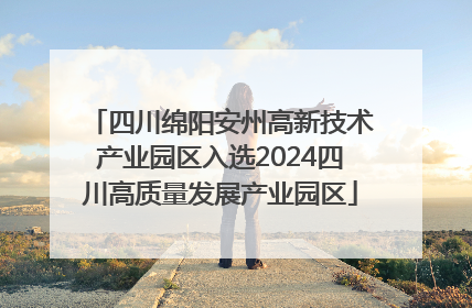 四川绵阳安州高新技术产业园区入选2024四川高质量发展产业园区