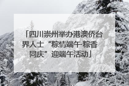 四川崇州举办港澳侨台界人士“粽情端午·粽香同庆”迎端午活动
