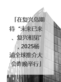 在复兴岛期待“未来已来、复兴相见”，2025杨浦全球推介大会昨晚举行