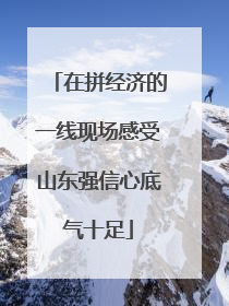 在拼经济的一线现场感受山东强信心底气十足