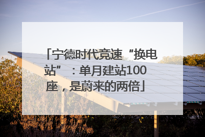 宁德时代竞速“换电站”：单月建站100座，是蔚来的两倍