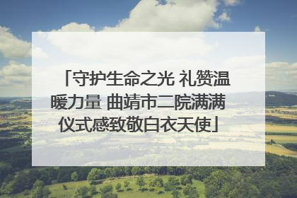 守护生命之光 礼赞温暖力量 曲靖市二院满满仪式感致敬白衣天使