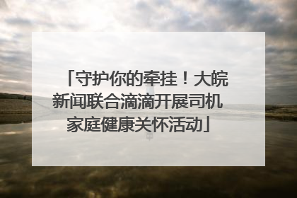 守护你的牵挂！大皖新闻联合滴滴开展司机家庭健康关怀活动