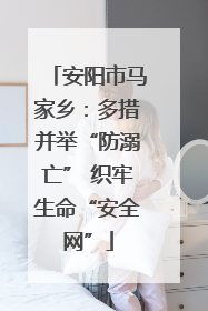安阳市马家乡：多措并举“防溺亡” 织牢生命“安全网”