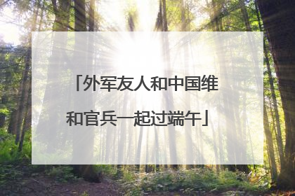 外军友人和中国维和官兵一起过端午