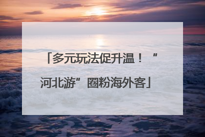 多元玩法促升温！“河北游”圈粉海外客
