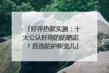 好评热款实测：十大公认好用的防晒霜！首选防护新宠儿