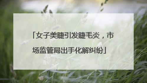 女子美睫引发睫毛炎，市场监管局出手化解纠纷