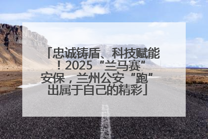 忠诚铸盾、科技赋能！2025“兰马赛”安保，兰州公安“跑”出属于自己的精彩