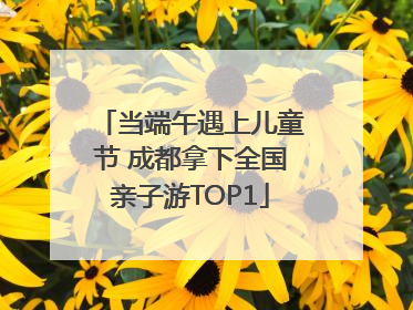 当端午遇上儿童节 成都拿下全国亲子游TOP1