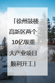 徐州鼓楼高新区两个10亿级重大产业项目顺利开工