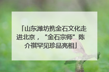山东潍坊携金石文化走进北京，“金石宗师”陈介祺罕见珍品亮相