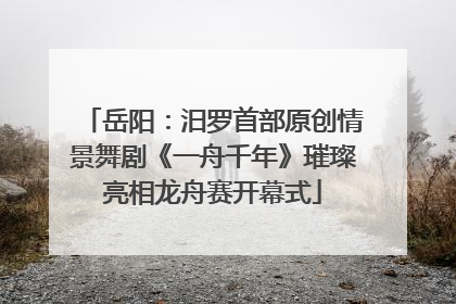岳阳：汨罗首部原创情景舞剧《一舟千年》璀璨亮相龙舟赛开幕式