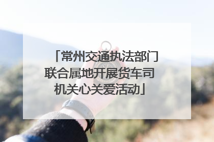 常州交通执法部门联合属地开展货车司机关心关爱活动