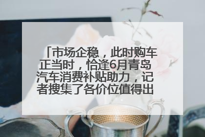 市场企稳，此时购车正当时，恰逢6月青岛汽车消费补贴助力，记者搜集了各价位值得出手的车型推荐给您