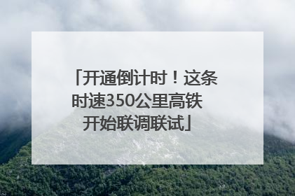 开通倒计时！这条时速350公里高铁开始联调联试
