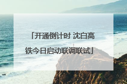 开通倒计时 沈白高铁今日启动联调联试
