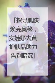 探寻肌肤焕亮奥秘，安婕妤去黄护肤品助力告别暗沉