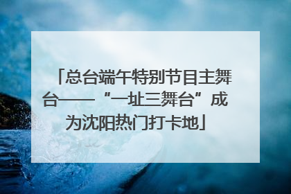 总台端午特别节目主舞台——“一址三舞台”成为沈阳热门打卡地