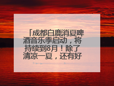 成都白鹿消夏啤酒音乐季启动，将持续到8月！除了清凉一夏，还有好物“必购必带”