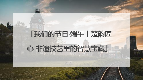 我们的节日·端午丨楚韵匠心 非遗技艺里的智慧宝藏