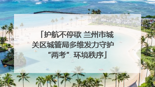 护航不停歇 兰州市城关区城管局多维发力守护“两考”环境秩序