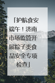 护航食安端午！济南市场监管开展粽子类食品安全专项检查